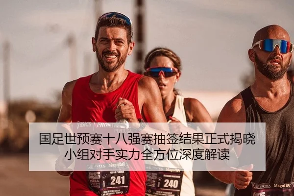 国足世预赛十八强赛抽签结果正式揭晓 小组对手实力全方位深度解读